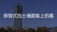 懸臂式擋土墻圖集上的高度與現狀不符怎樣選（懸臂式擋土墻圖集）