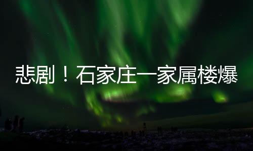悲劇！石家莊一家屬樓爆燃致4死4傷