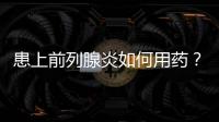 患上前列腺炎如何用藥？長期服用前列康有助于后期恢復(fù)