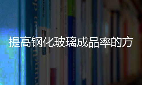 提高鋼化玻璃成品率的方法！,行業資訊