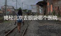 揭秘北京去眼袋哪個醫院好?告別眼部衰老煩惱
