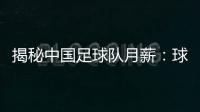 揭秘中國足球隊月薪：球員工資真相曝光