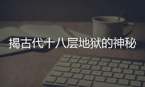 揭古代十八層地獄的神秘面紗