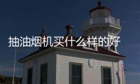 抽油煙機(jī)買什么樣的好 廚房放心進(jìn)油煙不煩擾