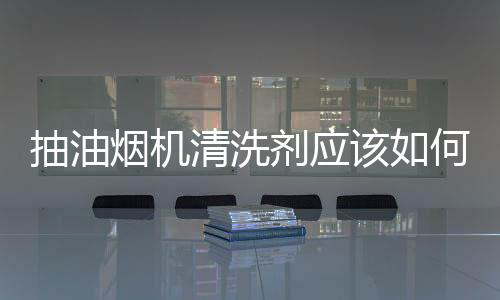 抽油煙機清洗劑應該如何選