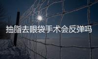 抽脂去眼袋手術(shù)會反彈嗎？原理/優(yōu)勢/價格因素