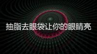抽脂去眼袋讓你的眼睛亮起來