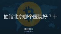 抽脂北京哪個醫院好？十大醫院技術對比,綜合評價與患者反饋