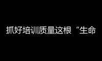 抓好培訓質量這根“生命線”