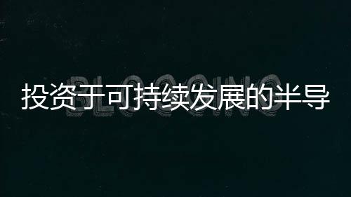 投資于可持續(xù)發(fā)展的半導(dǎo)體未來：材料很重要