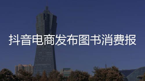 抖音電商發布圖書消費報告，科普類、心理學書籍受歡迎