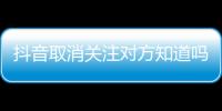 抖音取消關注對方知道嗎再添加對方知道嗎（抖音取消關注對方知道嗎）