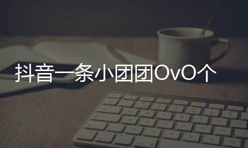 抖音一條小團(tuán)團(tuán)OvO個人資料介紹 微博直播間地址與照片分享