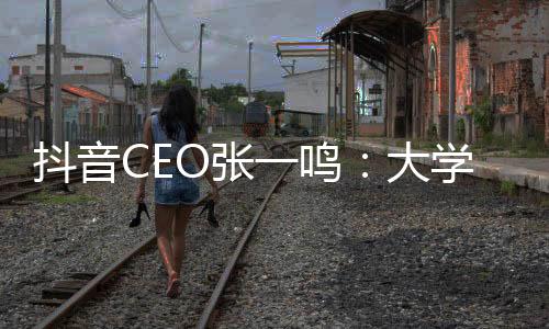 抖音CEO張一鳴:大學四年收獲及工作感悟