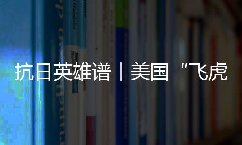 抗日英雄譜丨美國“飛虎隊(duì)” 不朽的抗日記憶