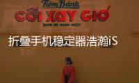 折疊手機(jī)穩(wěn)定器浩瀚iSteady X和大疆Mobile3橫評(píng)