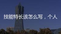 技能特長該怎么寫，個人技能特長怎么寫有哪些