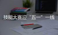 技能大賽迎“五一”一線職工多“高手”
