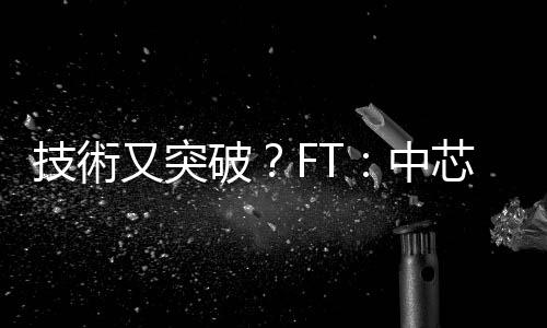 技術(shù)又突破？FT：中芯為華為新高階手機生產(chǎn) 5 奈米晶片