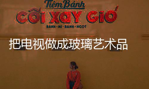 把電視做成玻璃藝術(shù)品 設(shè)計師腦洞開大了吧,行業(yè)資訊