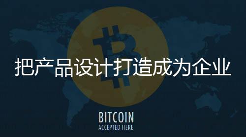 把產(chǎn)品設(shè)計(jì)打造成為企業(yè)核心競(jìng)爭(zhēng)力