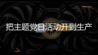 把主題黨日活動開到生產一線、服務一線