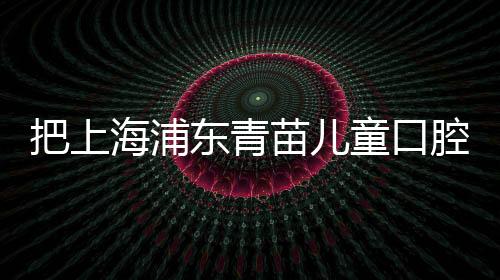 把上海浦東青苗兒童口腔的收費標準給你,誰還說收費貴？