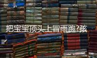 把寶寶頂頭上冒雨跑?孩子爸爸回應(yīng) 他都說了什么？？