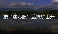 披“迷彩服”遮掩礦山開采區(qū)  中國(guó)建材下屬企業(yè)被環(huán)保督察通報(bào)