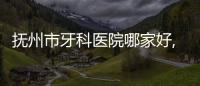撫州市牙科醫院哪家好,撫州看兒牙,貼面,矯正好的是這幾家