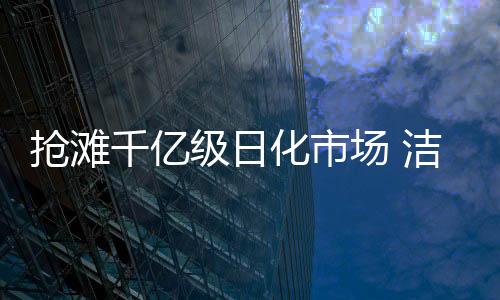 搶灘千億級日化市場 潔護(hù)衛(wèi)洗護(hù)清潔劑吹響“高品”號角