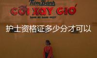 護士資格證多少分才可以過2020（護士資格證多少分才可以過）