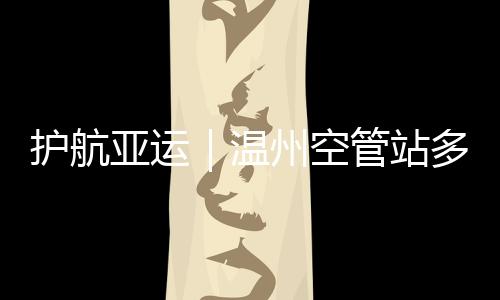 護航亞運｜溫州空管站多措并舉筑牢亞運安全屏障