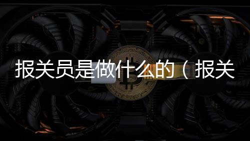 報關員是做什么的（報關員證怎么報考）