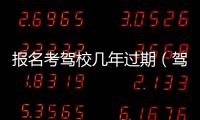 報名考駕校幾年過期（駕校報名后幾年過期）