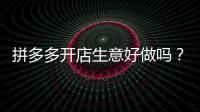 拼多多開店生意好做嗎？拼多多開網(wǎng)店賺錢嗎