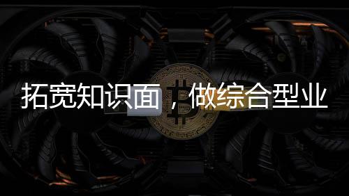 拓寬知識面，做綜合型業務人才