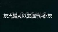 拔火罐可以去濕氣嗎?拔火罐能去除體內濕氣嗎?