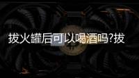 拔火罐后可以喝酒嗎?拔火罐后多久能喝酒?