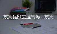 拔火罐能去濕氣嗎，拔火罐的好處（去濕氣、增強抵抗力）
