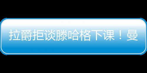 拉爵拒談滕哈格下課！曼聯換帥或考慮黑馬人選，好教練不只圖赫爾