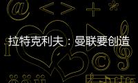 拉特克利夫：曼聯(lián)要?jiǎng)?chuàng)造一個(gè)良好的環(huán)境，球員才能有好發(fā)揮