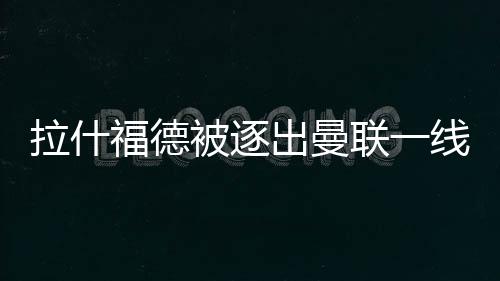 拉什福德被逐出曼聯一線隊后態度明確：獨自加練，可能赴土超