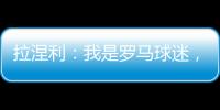 拉涅利：我是羅馬球迷，在萊斯特能贏英超卻沒辦法帶羅馬贏意甲