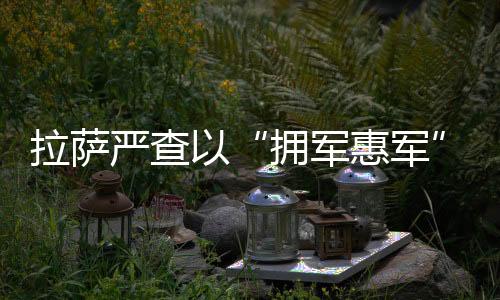 拉薩嚴(yán)查以“擁軍惠軍”名義違法經(jīng)營(yíng)