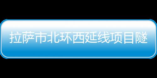 拉薩市北環西延線項目隧道全部貫通