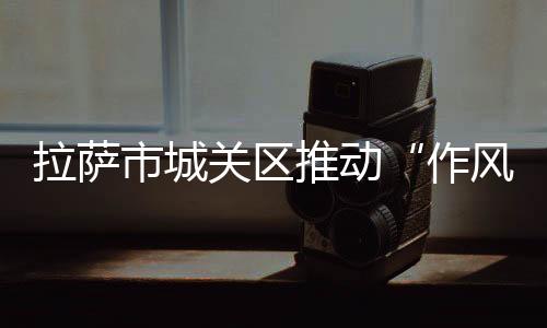 拉薩市城關(guān)區(qū)推動“作風(fēng)建設(shè)年”工作走深走實