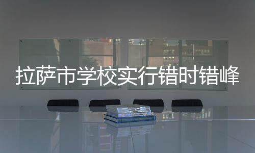 拉薩市學校實行錯時錯峰分班級分批次上下學