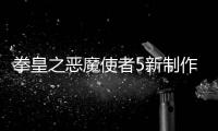 拳皇之惡魔使者5新制作片段4（拳皇之惡魔使者5什么時候出）