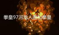 拳皇97河池人品和拳皇97河池生氣了嗎的詳細介紹